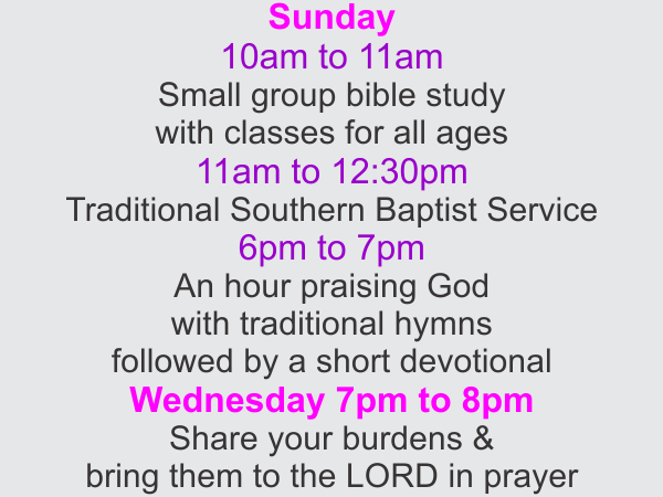 
Sunday 10am to 11am Small group bible study with classes for all ages
Sunday 11am to 12:30pm Traditional Southern Baptist Service
Sunday 6pm to 7pm An hour praising God with traditional hymns followed by a short devotional
Wednesday 7pm to 8pm